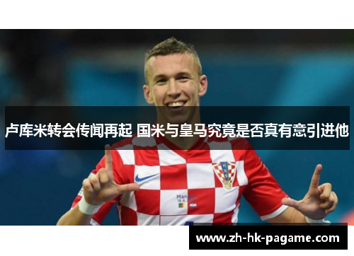 卢库米转会传闻再起 国米与皇马究竟是否真有意引进他