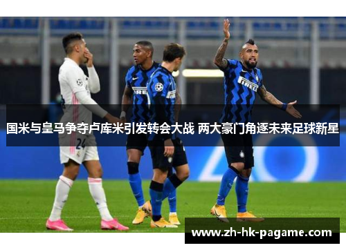国米与皇马争夺卢库米引发转会大战 两大豪门角逐未来足球新星