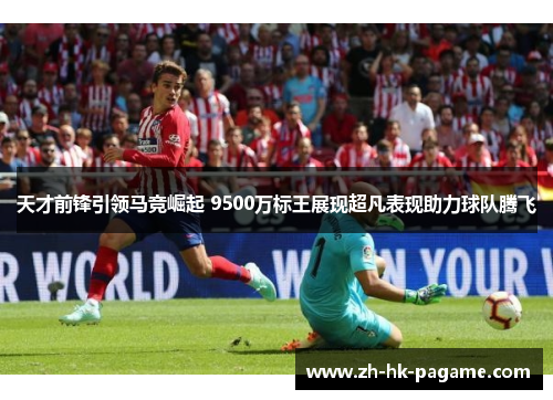 天才前锋引领马竞崛起 9500万标王展现超凡表现助力球队腾飞