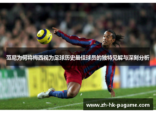 范尼为何将梅西视为足球历史最佳球员的独特见解与深刻分析