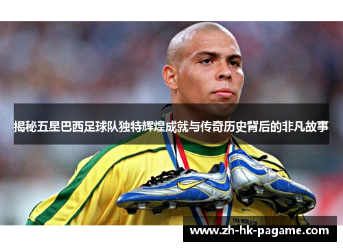 揭秘五星巴西足球队独特辉煌成就与传奇历史背后的非凡故事