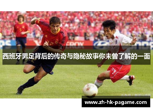西班牙男足背后的传奇与隐秘故事你未曾了解的一面
