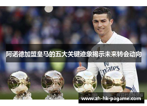 阿诺德加盟皇马的五大关键迹象揭示未来转会动向 阿诺德加盟皇马的五大关键迹象揭示未来转会动向