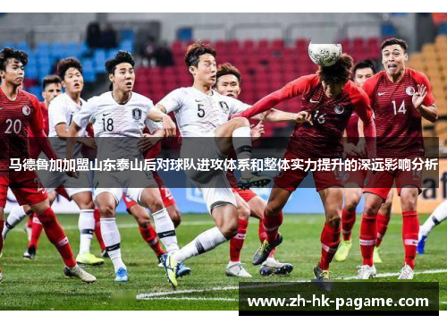 马德鲁加加盟山东泰山后对球队进攻体系和整体实力提升的深远影响分析 马德鲁加加盟山东泰山后对球队进攻体系和整体实力提升的深远影响分析