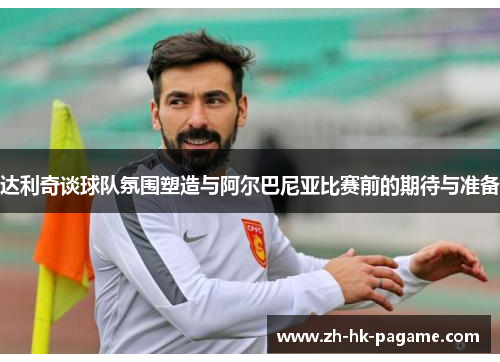 达利奇谈球队氛围塑造与阿尔巴尼亚比赛前的期待与准备 达利奇谈球队氛围塑造与阿尔巴尼亚比赛前的期待与准备