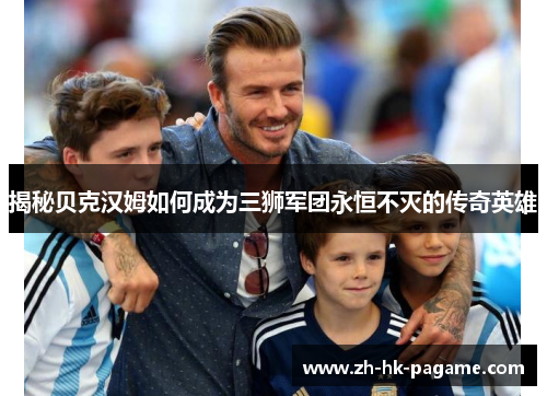 揭秘贝克汉姆如何成为三狮军团永恒不灭的传奇英雄