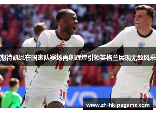 期待凯恩在国家队赛场再创辉煌引领英格兰展现无敌风采 期待凯恩在国家队赛场再创辉煌引领英格兰展现无敌风采