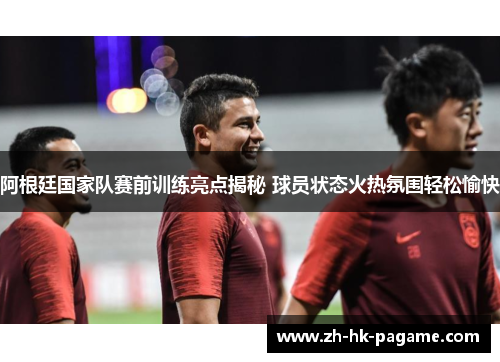 阿根廷国家队赛前训练亮点揭秘 球员状态火热氛围轻松愉快