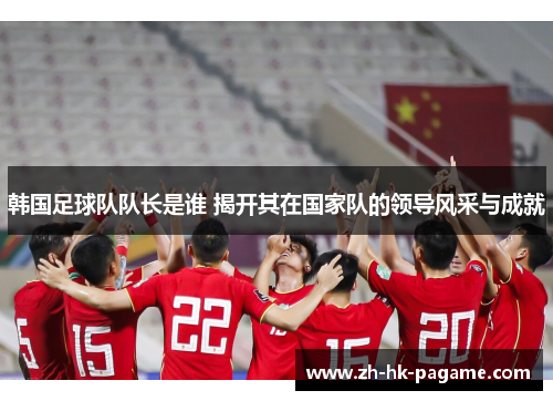 韩国足球队队长是谁 揭开其在国家队的领导风采与成就
