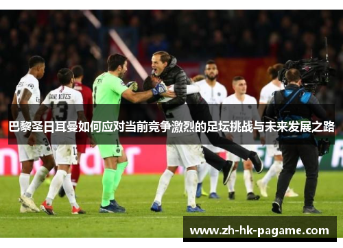 巴黎圣日耳曼如何应对当前竞争激烈的足坛挑战与未来发展之路