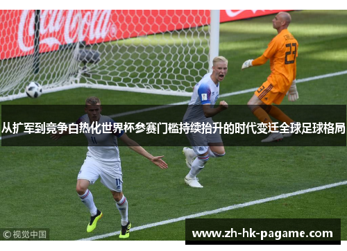 从扩军到竞争白热化世界杯参赛门槛持续抬升的时代变迁全球足球格局