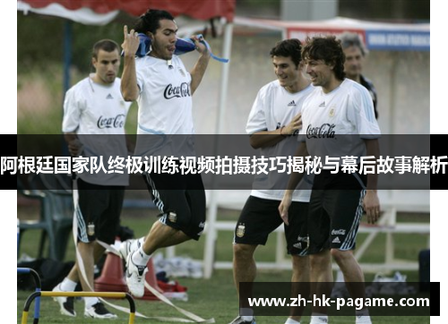 阿根廷国家队终极训练视频拍摄技巧揭秘与幕后故事解析