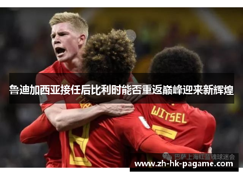 鲁迪加西亚接任后比利时能否重返巅峰迎来新辉煌 鲁迪加西亚接任后比利时能否重返巅峰迎来新辉煌