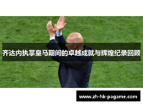 齐达内执掌皇马期间的卓越成就与辉煌纪录回顾